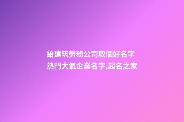 給建筑勞務公司取個好名字 熱門大氣企業名字,起名之家-第1張-公司起名-玄機派